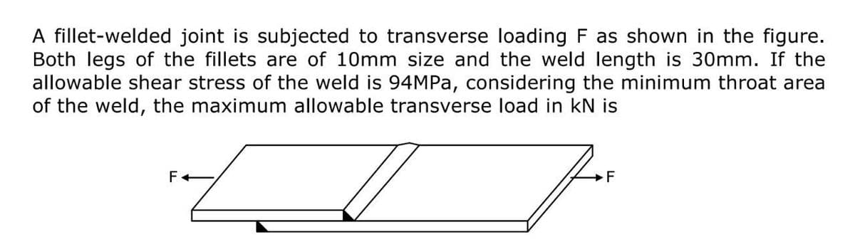 A fillet-welded joint is subjected to transverse loading F as shown in the figure.
Both legs of the fillets are of 10mm size and the weld length is 30mm. If the
allowable shear stress of the weld is 94MPA, considering the minimum throat area
of the weld, the maximum allowable transverse load in kN is
F

