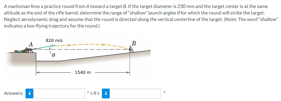 A marksman fires a practice round from A toward a target B. If the target diameter is 230 mm and the target center is at the same
altitude as the end of the rifle barrel, determine the range of "shallow" launch angles for which the round will strike the target.
Neglect aerodynamic drag and assume that the round is directed along the vertical centerline of the target. (Note: The word "shallow"
indicates a low-flying trajectory for the round.)
A
Answers: i
820 m/s
0
1540 m
°≤0s i
B
0