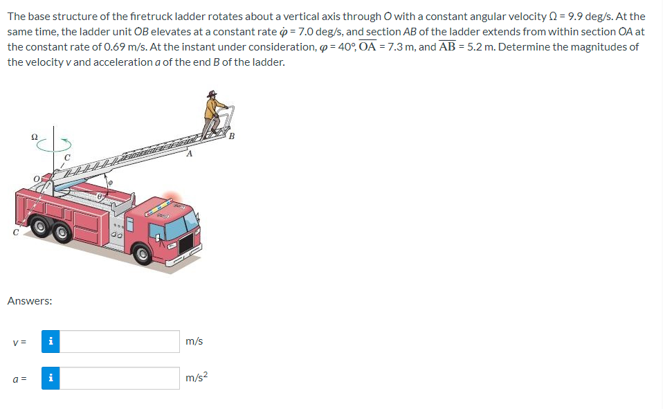 The base structure of the firetruck ladder rotates about a vertical axis through O with a constant angular velocity Q = 9.9 deg/s. At the
same time, the ladder unit OB elevates at a constant rate = 7.0 deg/s, and section AB of the ladder extends from within section OA at
the constant rate of 0.69 m/s. At the instant under consideration, p = 40°, OA = 7.3 m, and AB = 5.2 m. Determine the magnitudes of
the velocity v and acceleration a of the end B of the ladder.
Answers:
V=
22
a =
i
i
C
00
O
m/s
m/s²
B