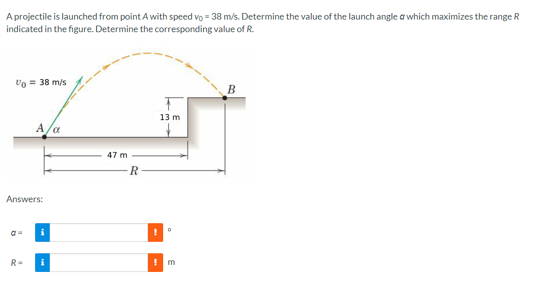 A projectile is launched from point A with speed vo = 38 m/s. Determine the value of the launch angle a which maximizes the range R
indicated in the figure. Determine the corresponding value of R.
Vo = 38 m/s
Answers:
a =
A/α
R=
i
47 m
R
13 m
0
! m
B