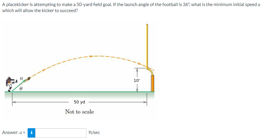 A placekicker is attempting to make a 50-yard field goal. If the launch angle of the football is 36°, what is the minimum initial speed u
which will allow the kicker to succeed?
Answer: u =
M
50 yd
Not to scale
ft/sec
10'