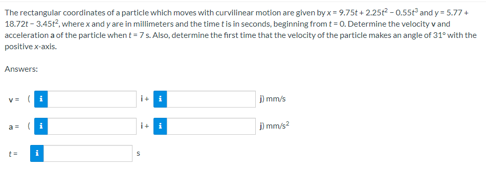 The rectangular coordinates of a particle which moves with curvilinear motion are given by x = 9.75t+2.25t² - 0.55t3 and y= 5.77 +
18.72t - 3.45t², where x and y are in millimeters and the time t is in seconds, beginning from t = 0. Determine the velocity v and
acceleration a of the particle when t = 7 s. Also, determine the first time that the velocity of the particle makes an angle of 31° with the
positive x-axis.
Answers:
V = (i
a =
t =
i
i+i
i+
S
i
j) mm/s
j) mm/s²