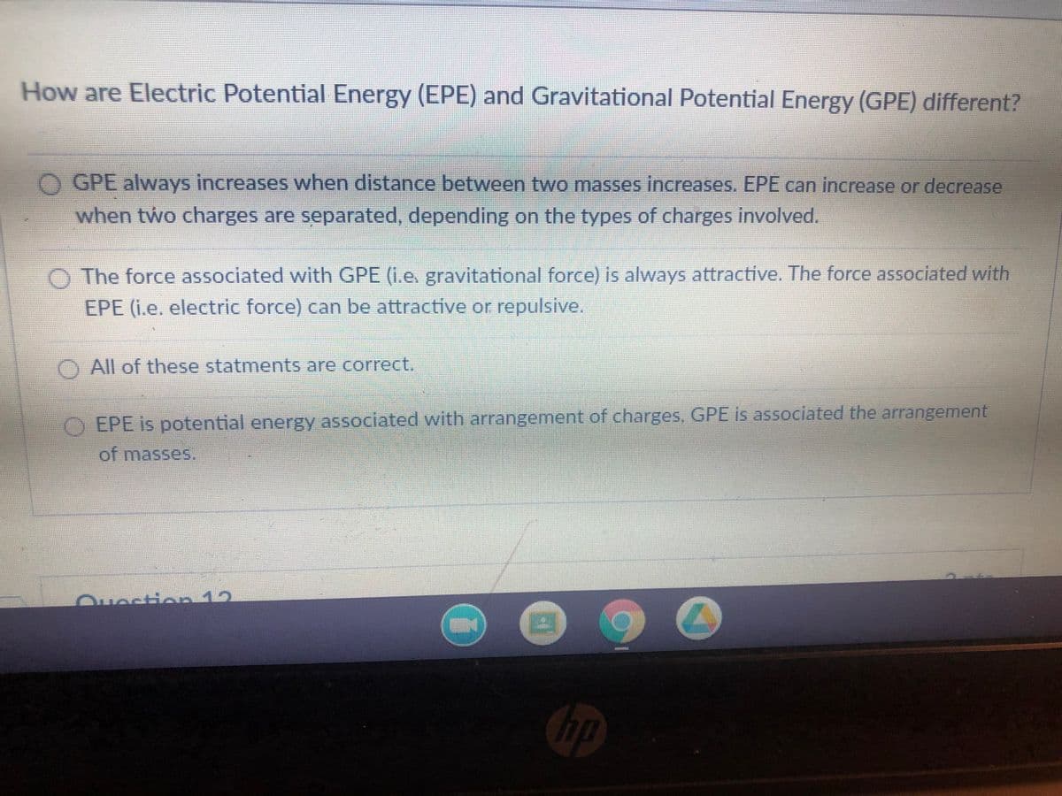 How are Electric Potential Energy (EPE) and Gravitational Potential Energy (GPE) different?
O GPE always increases when distance between two masses increases. EPE can increase or decrease
when two charges are separated, depending on the types of charges involved.
O The force associated with GPE (i.e. gravitational force) is always attractive. The force associated with
EPE (i.e. electric force) can be attractive or repulsive.
O All of these statments are correct.
O EPE is potential energy associated with arrangement of charges, GPE Is associated the arangement
of masses.
Ouection 12
Chp
