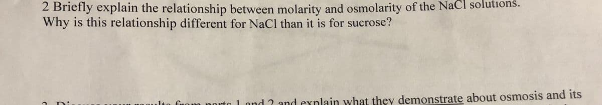 2 Briefly explain the relationship between molarity and osmolarity of the NaCl solutions.
Why is this relationship different for NaCl than it is for sucrose?
lta fnom norto 1 and ? and explain what they demonstrate about osmosis and its
