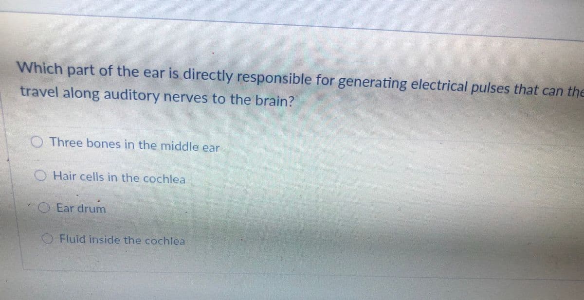 Which part of the ear is directly responsible for generating electrical pulses that can the
travel along auditory nerves to the brain?
O Three bones in the middle ear
O Hair cells in the cochlea
O Ear drum
Fluid inside the cochlea
