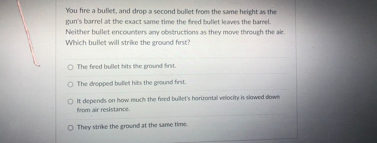 You fire a bullet, and drop a second bullet from the same height as the
gun's barrel at the exact same time the fired bullet leaves the barrel.
Neither bullet encounters any obstructions as they move through the air.
Which bullet will strike the ground first?
O The fired bullet hits the ground first.
O The dropped bullet hits the ground first.
O It depends on how much the fired bullet's horizontal velocity is slowed down
from air resistance.
O They strike the ground at the same time.
