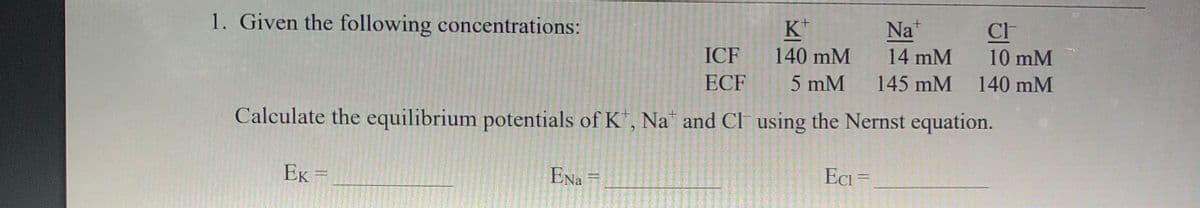 1. Given the following concentrations:
K*
Na*
ICF
140 mM
14 mM
10 mM
ECF
5 mM
145 mM
140 mM
Calculate the equilibrium potentials of K, Na and Cl using the Nernst equation.
EK =
ENa =
ECi =

