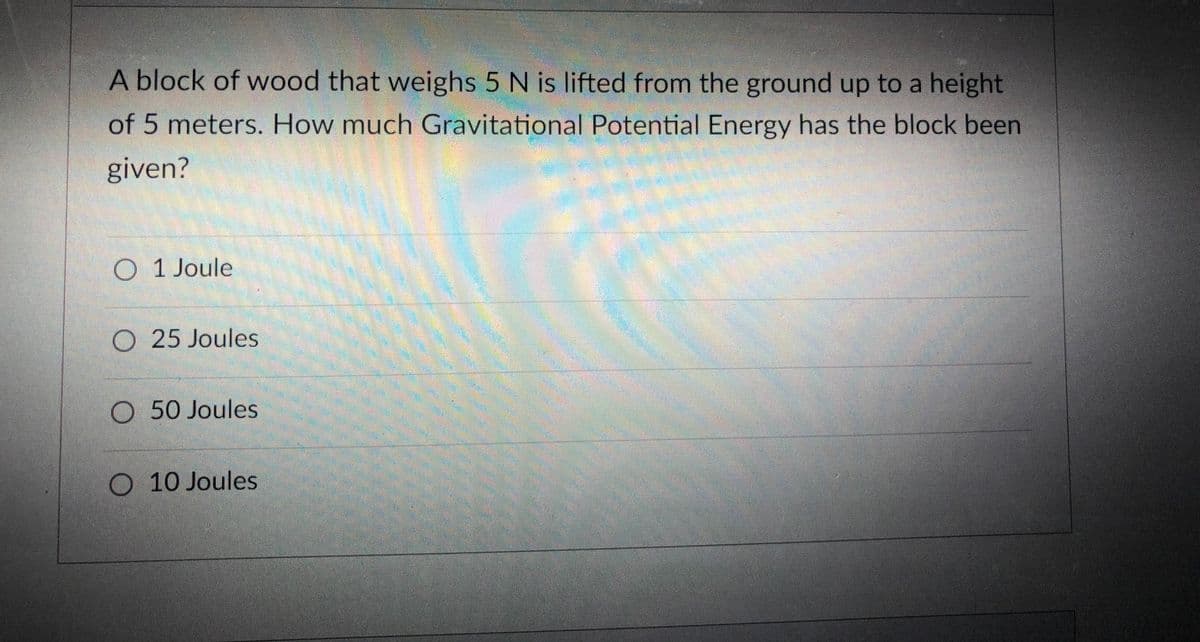 A block of wood that weighs 5 N is lifted from the ground up to a height
of 5 meters. How much Gravitational Potential Energy has the block been
given?
O 1 Joule
O 25 Joules
O 50 Joules
O 10 Joules
