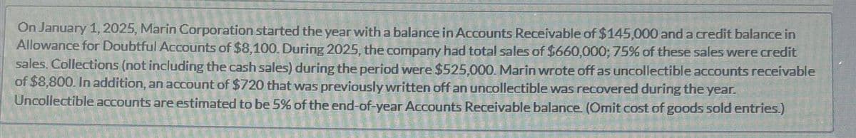 On January 1, 2025, Marin Corporation started the year with a balance in Accounts Receivable of $145,000 and a credit balance in
Allowance for Doubtful Accounts of $8,100. During 2025, the company had total sales of $660,000; 75% of these sales were credit
sales. Collections (not including the cash sales) during the period were $525,000. Marin wrote off as uncollectible accounts receivable
of $8,800. In addition, an account of $720 that was previously written off an uncollectible was recovered during the year.
Uncollectible accounts are estimated to be 5% of the end-of-year Accounts Receivable balance. (Omit cost of goods sold entries.)