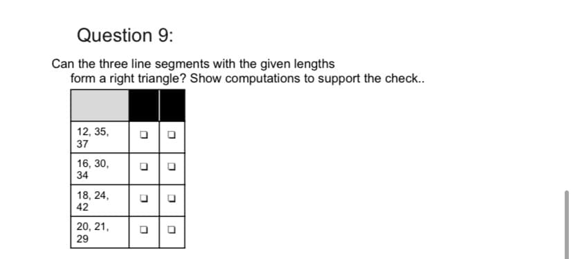 Question 9:
Can the three line segments with the given lengths
form a right triangle? Show computations to support the check..
12, 35,
37
16, 30,
34
18, 24,
42
20, 21,
29
