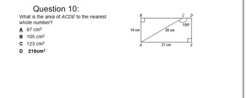 Question 10:
What is the area of ACDE to the nearest
whole number?
150
A 87 cm2
в 105 ст2
с 123 ст?
D 210cm2
10 cm
20 cm
21 cm
E
