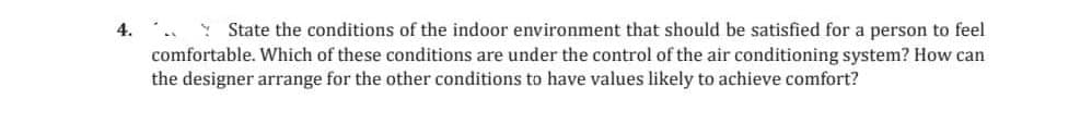 4. State the conditions of the indoor environment that should be satisfied for a person to feel
comfortable. Which of these conditions are under the control of the air conditioning system? How can
the designer arrange for the other conditions to have values likely to achieve comfort?