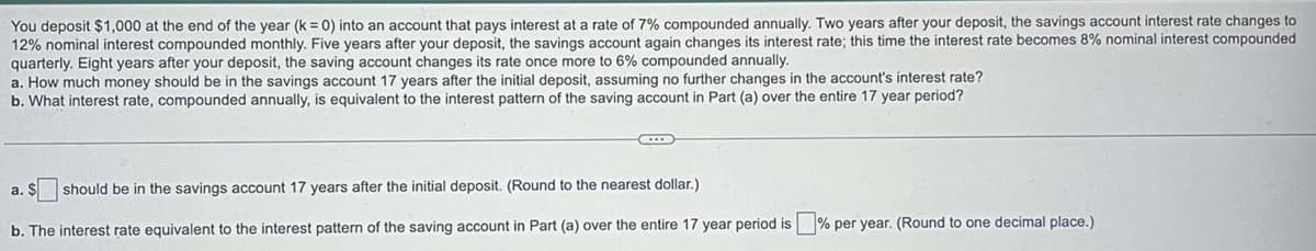 You deposit $1,000 at the end of the year (k = 0) into an account that pays interest at a rate of 7% compounded annually. Two years after your deposit, the savings account interest rate changes to
12% nominal interest compounded monthly. Five years after your deposit, the savings account again changes its interest rate; this time the interest rate becomes 8% nominal interest compounded
quarterly. Eight years after your deposit, the saving account changes its rate once more to 6% compounded annually.
a. How much money should be in the savings account 17 years after the initial deposit, assuming no further changes in the account's interest rate?
b. What interest rate, compounded annually, is equivalent to the interest pattern of the saving account in Part (a) over the entire 17 year period?
should be in the savings account 17 years after the initial deposit. (Round to the nearest dollar.)
b. The interest rate equivalent to the interest pattern of the saving account in Part (a) over the entire 17 year period is % per year. (Round to one decimal place.)
a. S