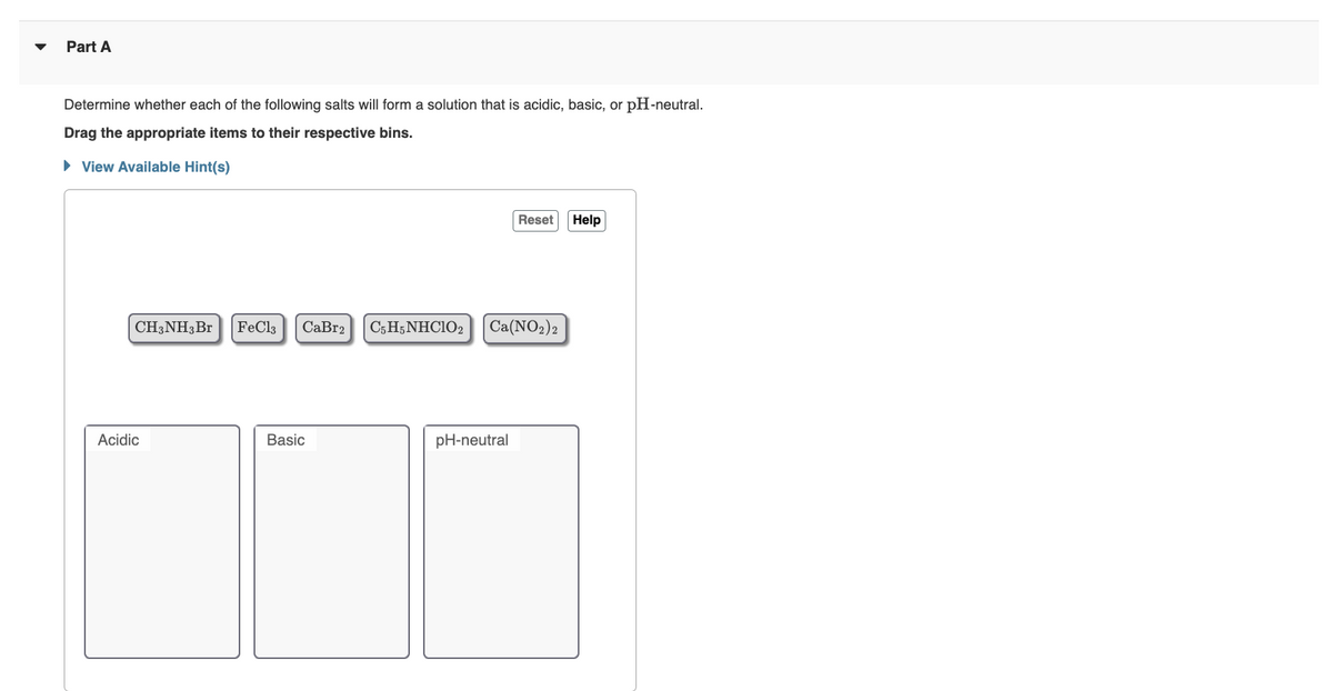Part A
Determine whether each of the following salts will form a solution that is acidic, basic, or pH-neutral.
Drag the appropriate items to their respective bins.
► View Available Hint(s)
CH3NH3 Br FeCl3
Acidic
CaBr2 C5H5NHCIO2
Basic
Reset
Ca(NO₂)2
pH-neutral
Help