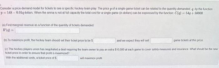 Consider a price-demand model for tickets to see a specific hockey team play. The price p of a single-game ticket can be related to the quantity demanded, q, by the function
p=148-0.01q dollars When the arena is not at full capacity the total cost for a single game (in dollars) can be expressed by the function C(q) = 54g + 50000
(a) Find marginal revenue as a function of the quantity of tickets demanded
R(q) =
(b) To maximize profit, the hockey team should set their ticket price to be S
and we expect they will sell
(c) The hockey players union has negotiated a deal requiring the team owner to pay an extra $10,000 at each game to cover safety measures and insurance What should be the new
ticket price in order to ensure that profit is maximized?
With the additional costs, a ticket price of
$
will maximize profit
game tickets at this price