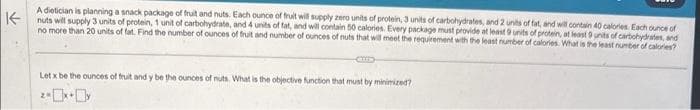 A dietician is planning a snack package of fruit and nuts. Each ounce of fruit will supply zero units of protein, 3 units of carbohydrates, and 2 units of fat, and will contain 40 calories. Each ounce of
Knuts will supply 3 units of protein, 1 unit of carbohydrate, and 4 units of fat, and will contain 50 calories. Every package must provide at least 9 units of protein, at least 9 units of carbohydrates, and
no more than 20 units of fat. Find the number of ounces of fruit and number of ounces of nuts that will meet the requirement with the least number of calories. What is the least number of calories?
C
Let x be the ounces of fruit and y be the ounces of nuts. What is the objective function that must by minimized?