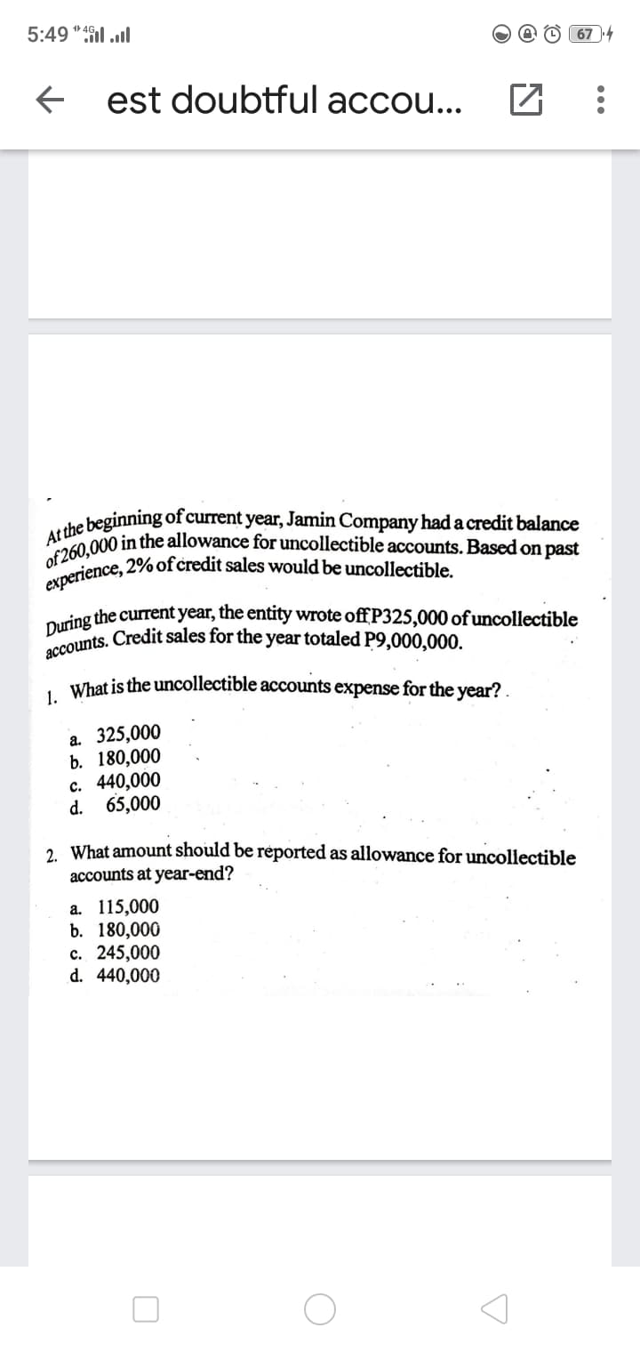 experience, 2% of credit sales would be uncollectible.
accounts. Credit sales for the year totaled P9,000,000.
At the beginning of current year, Jamin Company had a credit balance
of 260,000 in the allowance for uncollectible accounts. Based on past
5:49 "il ll
674
est doubtful accou...
oring the current year, the entity wrote off P325,000 of uncollectible
. What is the uncollectible accounts expense for the year?
a. 325,000
b. 180,000
с. 440,000
d. 65,000
2. What amount should be reported as allowance for uncollectible
accounts at year-end?
а. 115,000
b. 180,000
с. 245,000
d. 440,000
