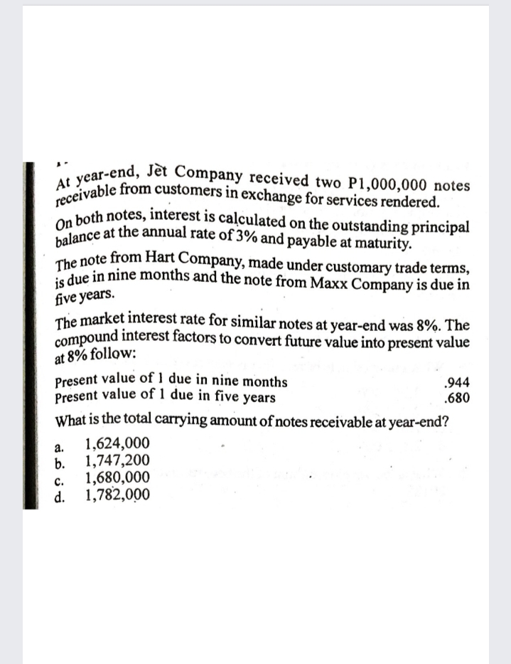 The note from Hart Company, made under customary trade terms,
On both notes, interest is calculated on the outstanding principal
receivable from customers in exchange for services rendered.
balance at the annual rate of 3% and payable at maturity.
At year-end, Jet Company received two P1,000,000 notes
on both notes, interest is calculated on the outstanding principal
che note from Hart Company, made under customary trade terms,
due in nine months and the note from Maxx Company is due in
five years.
The market interest rate for similar notes at year-end was 8%. The
compound interest factors to convert future value into present value
at 8% follow:
Present value of 1 due in nine months
Present value of 1 due in five years
.944
.680
What is the total carrying amount of notes receivable at year-end?
1,624,000
а.
1,747,200
b.
1,680,000
1,782,000
с.
d.
