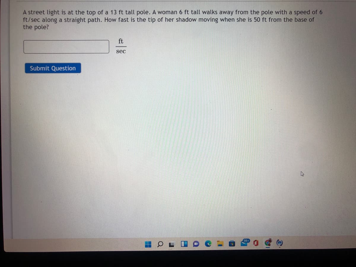 A street light is at the top of a 13 ft tall pole. A woman 6 ft tall walks away from the pole with a speed of 6
ft/sec along a straight path. How fast is the tip of her shadow moving when she is 50 ft from the base of
the pole?
ft
sec
Submit Question
