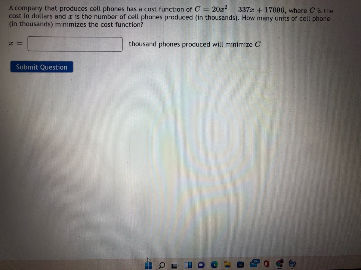 20x?
A company that produces cell phones has a cost function of C
cost in dollars and x is the number of cell phones produced (in thousands). How many units of cell phone
(in thousands) minimizes the cost function?
337x + 17096, where C is the
thousand phones produced will minimize C
Submit Question
