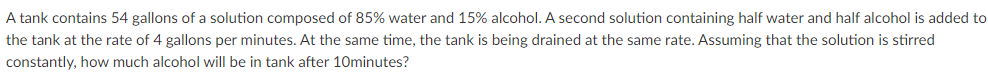 A tank contains 54 gallons of a solution composed of 85% water and 15% alcohol. A second solution containing half water and half alcohol is added to
the tank at the rate of 4 gallons per minutes. At the same time, the tank is being drained at the same rate. Assuming that the solution is stirred
constantly, how much alcohol will be in tank after 10minutes?
