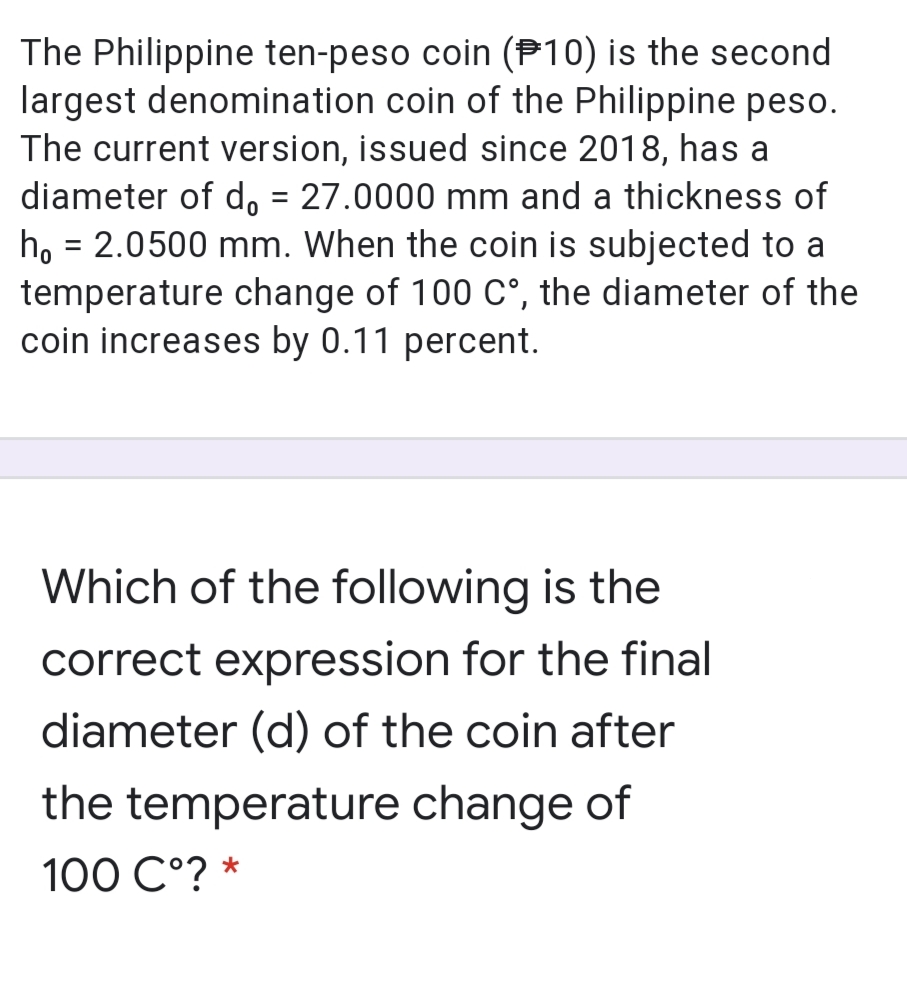 The Philippine ten-peso coin (P10) is the second
largest denomination coin of the Philippine peso.
The current version, issued since 2018, has a
diameter of do = 27.0000 mm and a thickness of
ho = 2.0500 mm. When the coin is subjected to a
temperature change of 100 C°, the diameter of the
coin increases by 0.11 percent.
%3D
Which of the following is the
correct expression for the final
diameter (d) of the coin after
the temperature change of
100 C°? *
