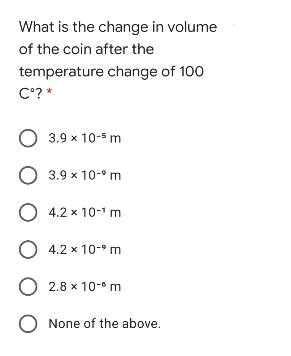 What is the change in volume
of the coin after the
temperature change of 100
C°? *
O 3.9 × 10-5 m
3.9 × 10-9 m
4.2 x 10-1 m
O 4.2 × 10-9 m
2.8 x 10-6 m
O None of the above.

