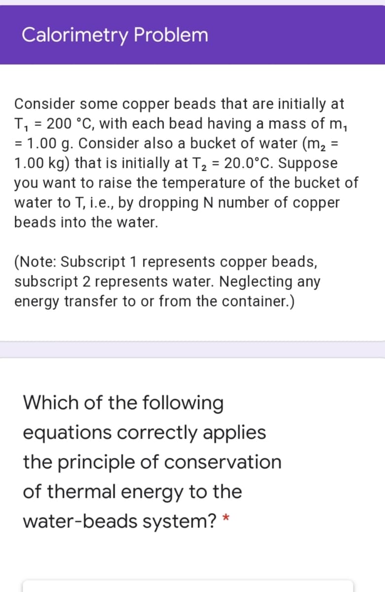 Calorimetry Problem
Consider some copper beads that are initially at
T, = 200 °C, with each bead having a mass of m,
= 1.00 g. Consider also a bucket of water (m, =
1.00 kg) that is initially at T, = 20.0°C. Suppose
you want to raise the temperature of the bucket of
water to T, i.e., by dropping N number of copper
%3D
%3D
%3D
%3D
beads into the water.
(Note: Subscript 1 represents copper beads,
subscript 2 represents water. Neglecting any
energy transfer to or from the container.)
Which of the following
equations correctly applies
the principle of conservation
of thermal energy to the
water-beads system? *
