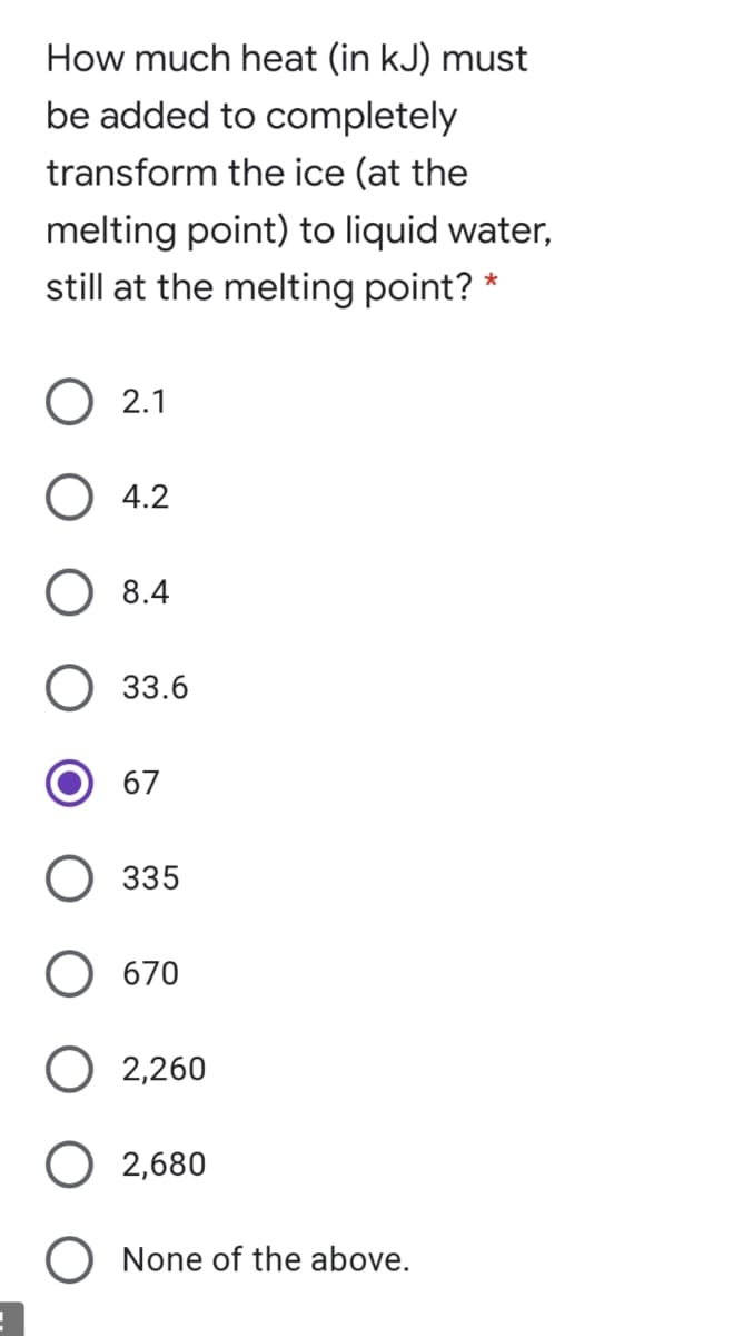 How much heat (in kJ) must
be added to completely
transform the ice (at the
melting point) to liquid water,
still at the melting point? *
2.1
O 4.2
8.4
33.6
O 67
335
670
2,260
O 2,680
O None of the above.

