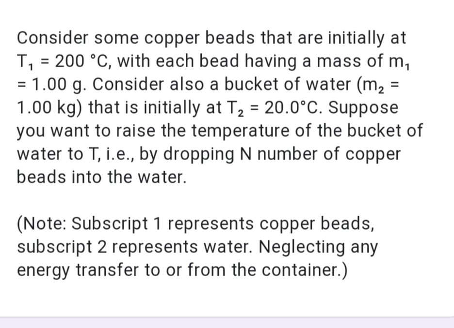 Consider some copper beads that are initially at
T, = 200 °C, with each bead having a mass of m,
= 1.00 g. Consider also a bucket of water (m, =
1.00 kg) that is initially at T2 = 20.0°C. Suppose
you want to raise the temperature of the bucket of
water to T, i.e., by dropping N number of copper
1
beads into the water.
(Note: Subscript 1 represents copper beads,
subscript 2 represents water. Neglecting any
energy transfer to or from the container.)
