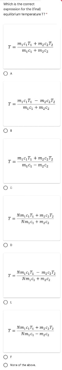 Which is the correct
expression for the (final)
equilibrium temperature T?*
m,c, T, + m2C2T2
T =
m,c1 + m2c2
O A
m,c,T, – m2c2T2
T =
m1C1 + m2C2
O B
m, c,T, + m2c2T2
m1C1 – m2C2
T =
Nm, c, T, + M2C2T2
T =
Nm,c, + m2C2
O D
Nm,c,T, – m2c2T2
T =
Nm,C1 + m2c2
O E
Nm,c,T, + m2czT2
T =
Nmịc - m2c2
O F
None of the above.
