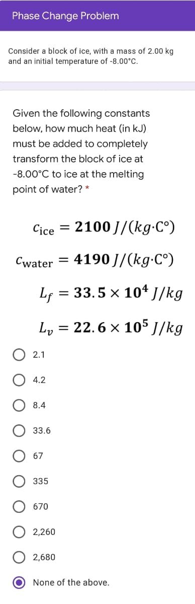 Phase Change Problem
Consider a block of ice, with a mass of 2.00 kg
and an initial temperature of -8.00°C.
Given the following constants
below, how much heat (in kJ)
must be added to completely
transform the block of ice at
-8.00°C to ice at the melting
point of water? *
Cice
2100 J/(kg-C°)
Cwater
4190 J/(kg-C°)
Lf = 33.5 x 10ª J/kg
Ly
22.6 x 105 J/kg
О 2.1
4.2
8.4
33.6
67
335
670
2,260
2,680
None of the above.
O O
O O
O O O
