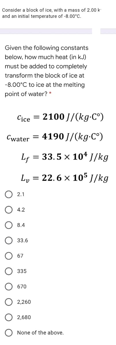 Consider a block of ice, with a mass of 2.00 k
and an initial temperature of -8.00°C.
Given the following constants
below, how much heat (in kJ)
must be added to completely
transform the block of ice at
-8.00°C to ice at the melting
point of water? *
Cice
2100 J/(kg-C°)
Cwater
4190 J/(kg-C°)
%3D
Lf
= 33.5 x 10* J/kg
Ly
= 22. 6 × 105 ]/kg
2.1
4.2
8.4
33.6
67
335
670
2,260
2,680
None of the above.
