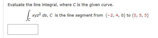 Evaluate the line integral, where C is the given curve.
| xyz? ds, C is the line segment from (-2, 4, 0) to (0, 5, 5)
