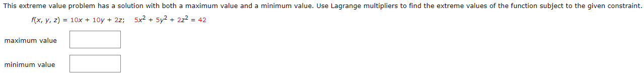 This extreme value problem has a solution with both a maximum value and a minimum value. Use Lagrange multipliers to find the extreme values of the function subject to the given constraint.
f(x, y, z) = 10x + 10y + 2z;
5x2 + 5y2 + 2z2 = 42
maximum value
minimum value
