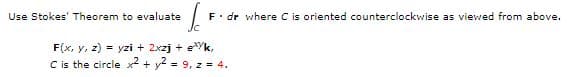 Use Stokes' Theorem to evaluate
F. dr where C is oriented counterclockwise as viewed from above.
F(x, y, z) = yzi + 2xzj + eYk,
C is the circle x2 + y2 = 9, z = 4.
