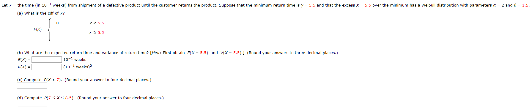 Let X = the time (in 10-1 weeks) from shipment of a defective product until the customer returns the product. Suppose that the minimum return time is y = 5.5 and that the excess X - 5.5 over the minimum has a Weibull distribution with parameters a = 2 and B = 1.5.
(a) What is the cdf of X?
x< 5.5
F(x) = {
x2 5.5
(b) What are the expected return time and variance of return time? [Hint: First obtain E(X - 5.5) and V(X - 5.5).] (Round your answers to three decimal places.)
E(X) =
V(X) =|
10-1 weeks
(10-1 weeks)?
(c) Compute P(X > 7). (Round your answer to four decimal places.)
(d) Compute P(7 SXS 8.5). (Round your answer to four decimal places.)
