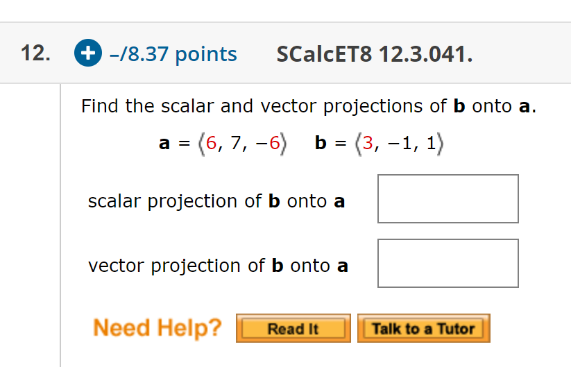 + -/8.37 points
12.
SCalcET8 12.3.041.
Find the scalar and vector projections of b onto a.
a = (6, 7, -6)
b = (3, -1, 1)
%3D
%D
scalar projection of b onto a
vector projection of b onto a
Need Help?
Talk to a Tutor
Read It
