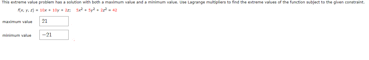This extreme value problem has a solution with both a maximum value and a minimum value. Use Lagrange multipliers to find the extreme values of the function subject to the given constraint.
f(x, y, z) = 10x + 10y + 2z;
5x2 + 5y2 + 2z2 = 42
maximum value
21
minimum value
-21

