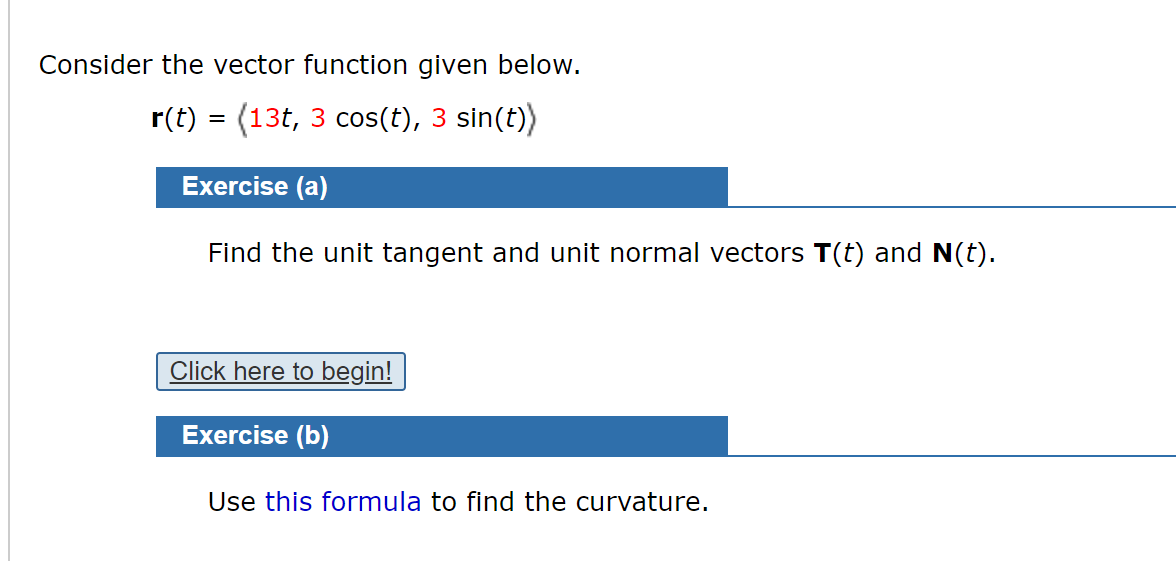 Consider the vector function given below.
r(t) = (13t, 3 cos(t), 3 sin(t))
Exercise (a)
Find the unit tangent and unit normal vectors T(t) and N(t).
Click here to begin!
Exercise (b)
Use this formula to find the curvature.
