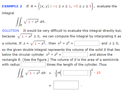 If R =
(x, y) | –1 s x s 1, -5 sy s 5, evaluate the
EXAMPLE 2
integral
1- x² dA.
It would be very difficult to evaluate this integral directly but,
because V1- x? 2 0, we can compute the integral by interpreting it as
SOLUTION
a volume. If z = V1- x², then x2 + z? =
so the given double integral represents the volume of the solid S that lies
below the circular cylinder x2 + z² =
and z 2 0,
and above the
rectangle R. (See the figure.) The volume of S is the area of a semicircle
with radius
times the length of the cylinder. Thus
/| V1- x² dA
· 10
