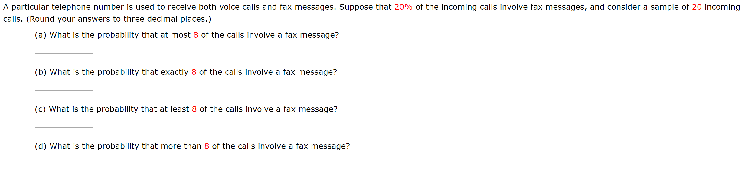 A particular telephone number is used to receive both voice calls and fax messages. Suppose that 20% of the incoming calls involve fax messages, and consider a sample of 20 incoming
calls. (Round your answers to three decimal places.)
(a) What is the probability that at most 8 of the calls involve a fax message?
(b) What is the probability that exactly 8 of the calls involve a fax message?
(c) What is the probability that at least 8 of the calls involve a fax message?
(d) What is the probability that more than 8 of the calls involve a fax message?

