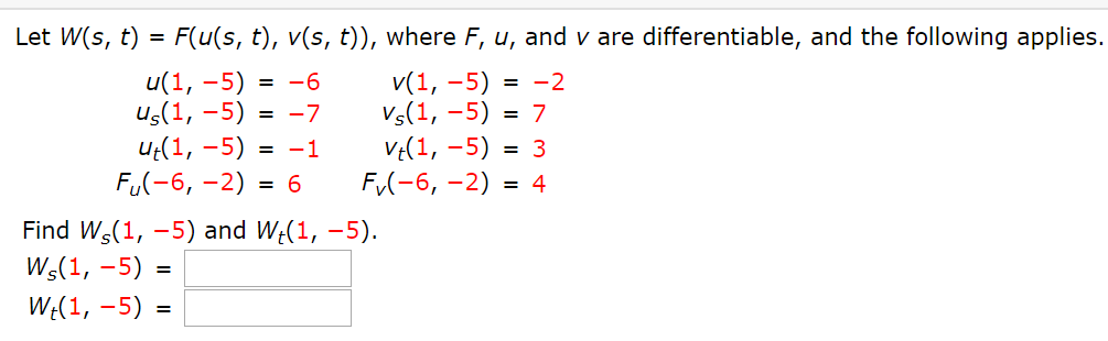 Let W(s, t) = F(u(s, t), v(s, t)), where F, u, and v are differentiable, and the following applies.
v(1, –5) = -2
Vs(1, –5) = 7
u(1, -5)
= -6
us(1, -5) = -7
ut(1, -5) = -1
FU(-6, -2) = 6
Find W(1, –5) and W;(1, –5).
Ws(1, -5) :
VE(1, -5) = 3
F(-6, -2) = 4
W:(1, –5) =
