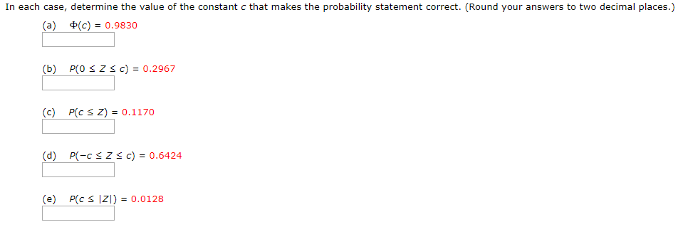In each case, determine the value of the constant c that makes the probability statement correct. (Round your answers to two decimal places.)
(a)
(c) = 0.9830
(b) P(0 SZ s c) = 0.2967
(c) P(c s Z) = 0.1170
(d) P(-c s z sc) = 0.6424
(e) P(c s IZ|) = 0.0128
