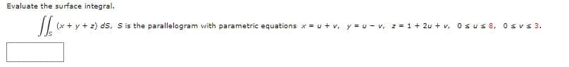Evaluate the surface integral.
(x + y + z) ds, S is the parallelogram with parametric equations x = u+ v, y = u - v, z = 1 + 2u + v, 0s us 8, 0sv s 3.
