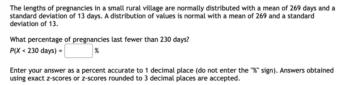 The lengths of pregnancies in a small rural village are normally distributed with a mean of 269 days and a
standard deviation of 13 days. A distribution of values is normal with a mean of 269 and a standard
deviation of 13.
What percentage of pregnancies last fewer than 230 days?
P(X < 230 days) =
Enter your answer as a percent accurate to 1 decimal place (do not enter the "%" sign). Answers obtained
using exact z-scores or z-scores rounded to 3 decimal places are accepted.
