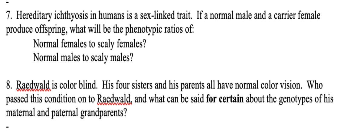 7. Hereditary ichthyosis in humans is a sex-linked trait. If a normal male and a carrier female
produce offspring, what will be the phenotypic ratios of:
Normal females to scaly females?
Normal males to scaly males?
8. Raedwald is color blind. His four sisters and his parents all have normal color vision. Who
passed this condition on to Raedwald, and what can be said for certain about the genotypes of his
maternal and paternal grandparents?
wwwwM
