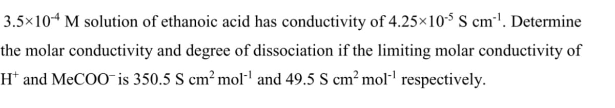 3.5×104 M solution of ethanoic acid has conductivity of 4.25×10-5 S cm'. Determine
the molar conductivity and degree of dissociation if the limiting molar conductivity of
H* and MeCOO¯ is 350.5 S cm² mol-l and 49.5 S cm² mol·' respectively.
