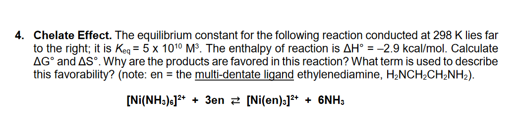 4. Chelate Effect. The equilibrium constant for the following reaction conducted at 298 K lies far
to the right; it is Keq = 5 x 10¹0 M³. The enthalpy of reaction is AH° = -2.9 kcal/mol. Calculate
AGᵒ and AS°. Why are the products are favored in this reaction? What term is used to describe
this favorability? (note: en = the multi-dentate ligand ethylenediamine, H₂NCH₂CH₂NH₂).
[Ni(NH3) 6]²+ + 3en [Ni(en)³]²+ + 6NH3