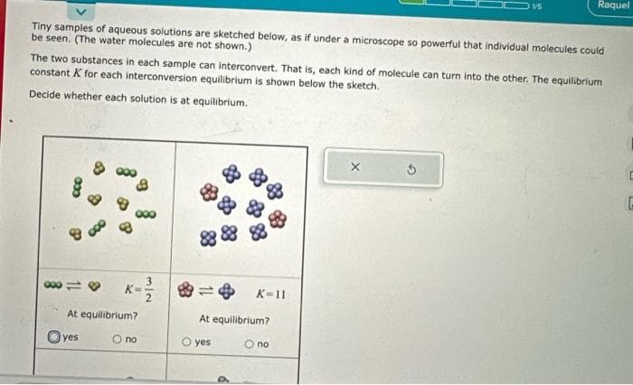 Tiny samples of aqueous solutions are sketched below, as if under a microscope so powerful that individual molecules could
be seen. (The water molecules are not shown.)
033
The two substances in each sample can interconvert. That is, each kind of molecule can turn into the other. The equilibrium
constant K for each interconversion equilibrium is shown below the sketch.
Decide whether each solution is at equilibrium.
80118 K=
At equilibrium?
O no
yes
015
K-11
At equilibrium?
O no
O yes
Raquel
G